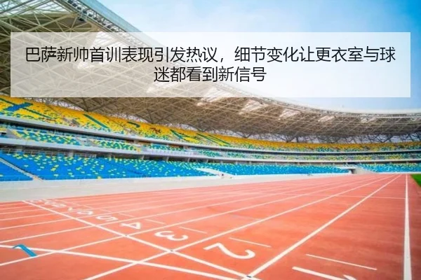巴萨新帅首训表现引发热议，细节变化让更衣室与球迷都看到新信号